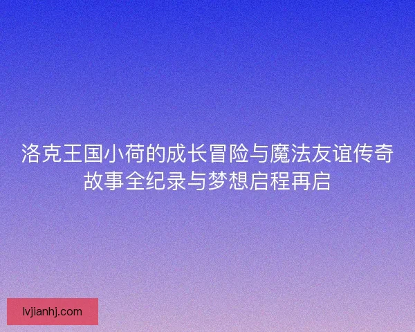 洛克王国小荷的成长冒险与魔法友谊传奇故事全纪录与梦想启程再启