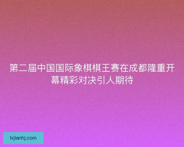 第二届中国国际象棋棋王赛在成都隆重开幕精彩对决引人期待