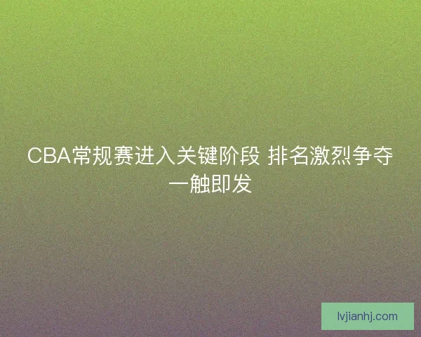 CBA常规赛进入关键阶段 排名激烈争夺一触即发