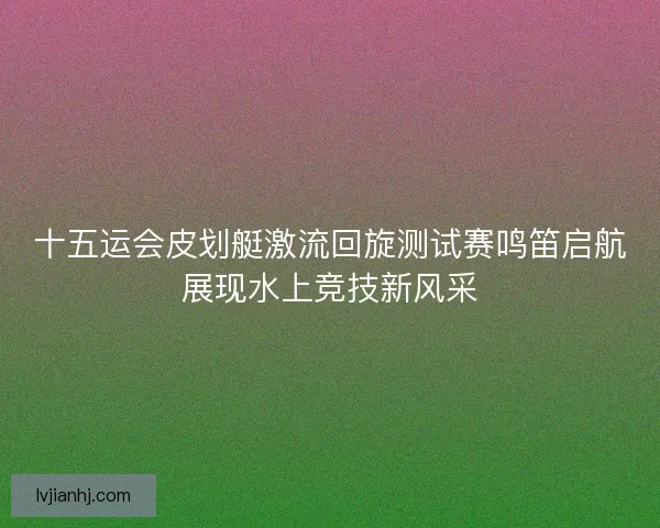 十五运会皮划艇激流回旋测试赛鸣笛启航展现水上竞技新风采