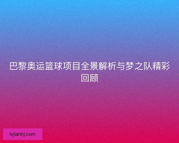 巴黎奥运篮球项目全景解析与梦之队精彩回顾