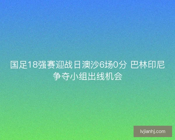 国足18强赛迎战日澳沙6场0分 巴林印尼争夺小组出线机会